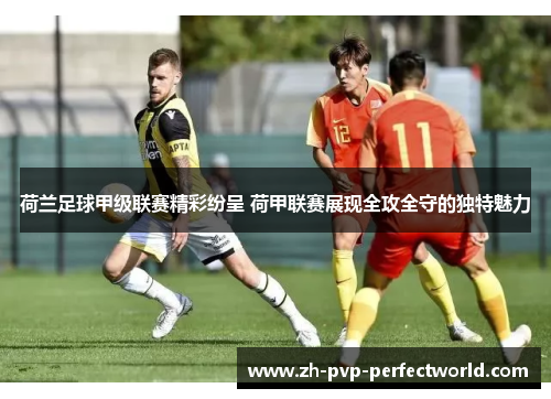 荷兰足球甲级联赛精彩纷呈 荷甲联赛展现全攻全守的独特魅力